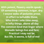 With potent, flowery words speak I, Of something common, vulgar, dry; I weave webs of pedantic prose, In effort to befuddle those, Who think I wile time away, In lofty things, above all day The common kind that linger where Monadic beings live and fare; Practical I may not be, But life, it seems, is full of me!
