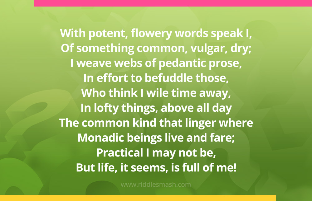 With potent, flowery words speak I, Of something common, vulgar, dry; I weave webs of pedantic prose, In effort to befuddle those, Who think I wile time away, In lofty things, above all day The common kind that linger where Monadic beings live and fare; Practical I may not be, But life, it seems, is full of me!