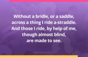 Without a bridle, or a saddle, across a thing I ride a-straddle. And those I ride, by help of me, though almost blind, are made to see.