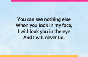 You can see nothing else When you look in my face, I will look you in the eye And I will never lie.