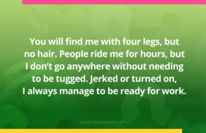 You will find me with four legs, but no hair. People ride me for hours, but I don't go anywhere without needing to be tugged. Jerked or turned on, I always manage to be ready for work.
