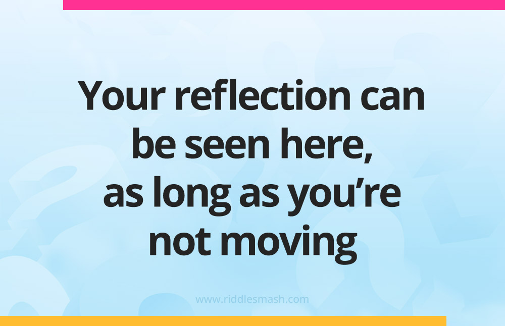 Your reflection can be seen here, as long as you’re not moving.