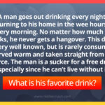 A man goes out drinking every night, returning to his home in the wee hours of every morning. No matter how much he drinks, he never gets a hangover. This drink is very well known, but is rarely consumed, served warm and taken straight from its source. The man is a sucker for a free drink, especially since he can't live without it. What is his favorite drink?