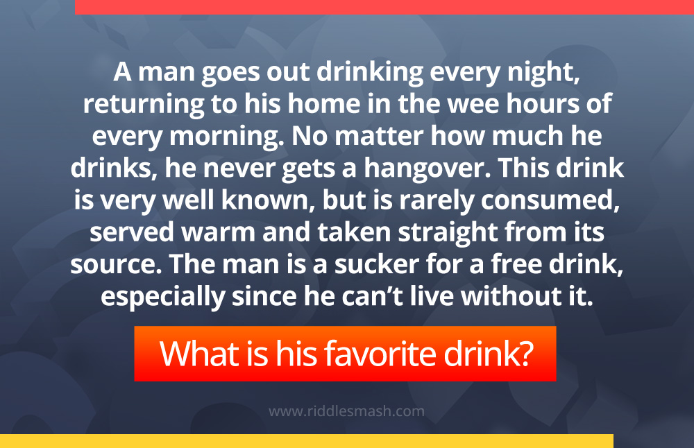 A man goes out drinking every night, returning to his home in the wee hours of every morning. No matter how much he drinks, he never gets a hangover. This drink is very well known, but is rarely consumed, served warm and taken straight from its source. The man is a sucker for a free drink, especially since he can't live without it. What is his favorite drink?