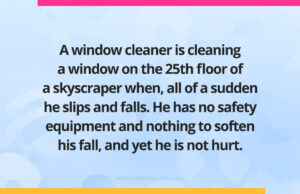 A window cleaner is cleaning a window on the 25th floor of a skyscraper when, all of a sudden he slips and falls. He has no safety equipment and nothing to soften his fall, and yet he is not hurt.
