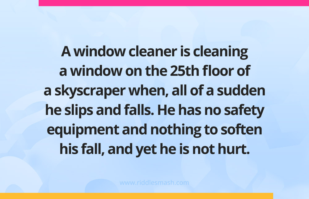 A window cleaner is cleaning a window on the 25th floor of a skyscraper when, all of a sudden he slips and falls. He has no safety equipment and nothing to soften his fall, and yet he is not hurt.