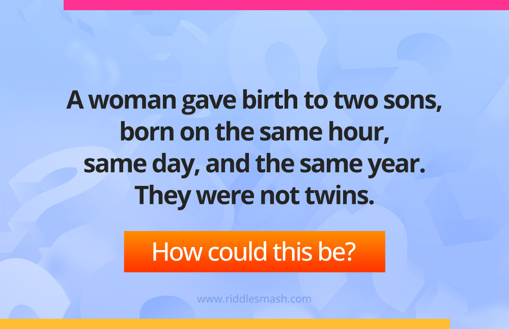 A woman gave birth to two sons, born on the same hour, same day, and the same year. They were not twins.