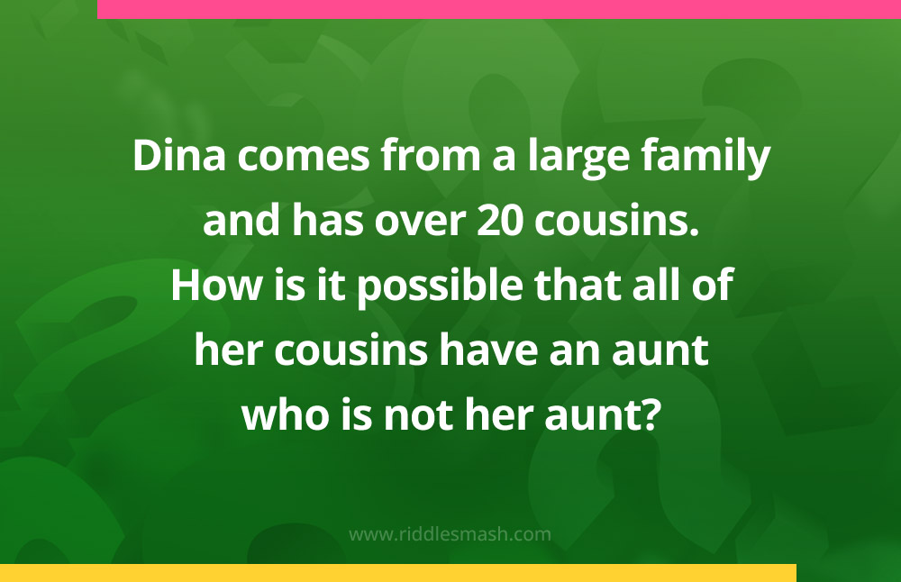 Dina comes from a large family and has over 20 cousins. How is it possible that all of her cousins have an aunt who is not her aunt?