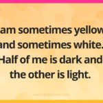 I am sometimes yellow and sometimes white. Half of me is dark and the other is light.