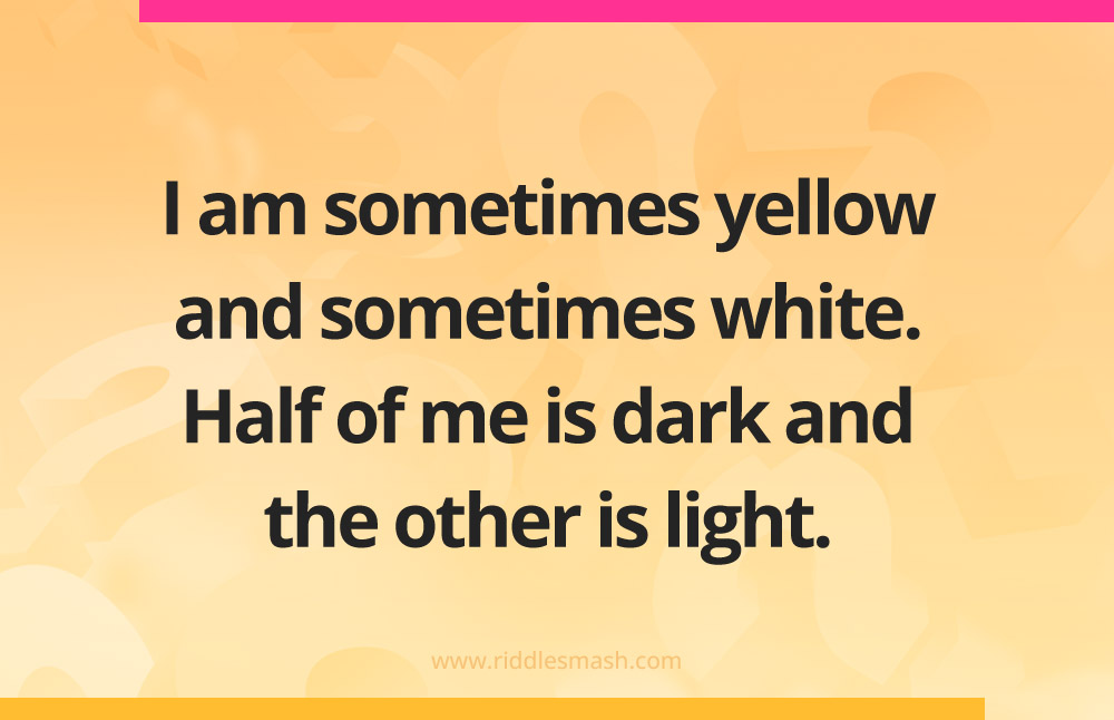 I am sometimes yellow and sometimes white. Half of me is dark and the other is light.