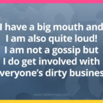 I have a big mouth and I am also quite loud! I am not a gossip but I do get involved with everyone's dirty business. 