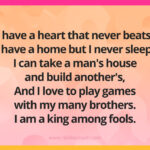 I have a heart that never beats, I have a home but I never sleep. I can take a man's house and build another's, And I love to play games with my many brothers. I am a king among fools.