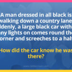 A man dressed in all black is walking down a country lane. Suddenly, a large black car without any lights on comes round the corner and screeches to a halt. How did the car know he was there?