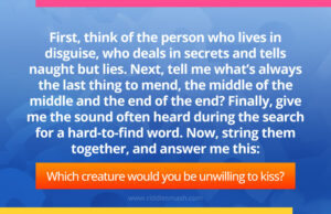 First, think of the person who lives in disguise, who deals in secrets and tells naught but lies. Next, tell me what’s always the last thing to mend, the middle of the middle and the end of the end? Finally, give me the sound often heard during the search for a hard-to-find word. Now, string them together, and answer me this: Which creature would you be unwilling to kiss?