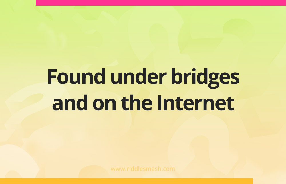 Found under bridges and on the Internet.