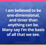 I am believed to be one-dimensional, and tinier than anything can be. Many say I’m the basis of all that we see.