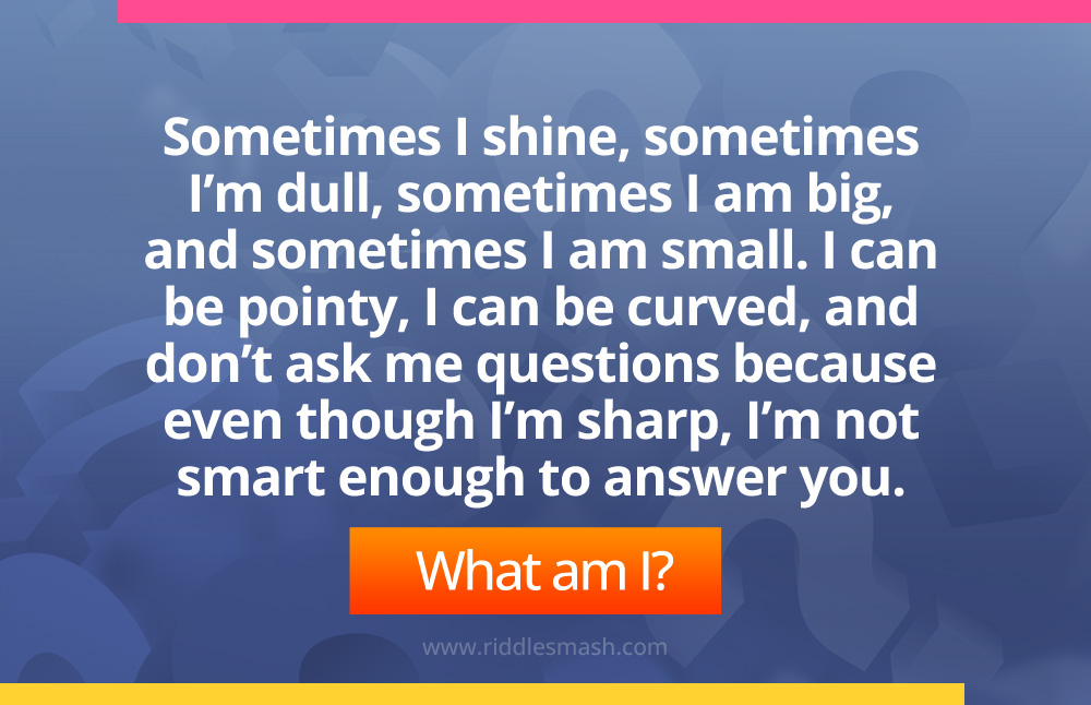 Sometimes I shine, sometimes I’m dull, sometimes I am big, and sometimes I am small. I can be pointy, I can be curved, and don’t ask me questions because even though I’m sharp, I’m not smart enough to answer you.