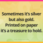 Sometimes it's silver but also gold. Printed on paper it's a treasure to hold.