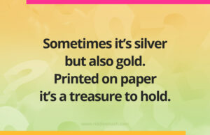 Sometimes it's silver but also gold. Printed on paper it's a treasure to hold.