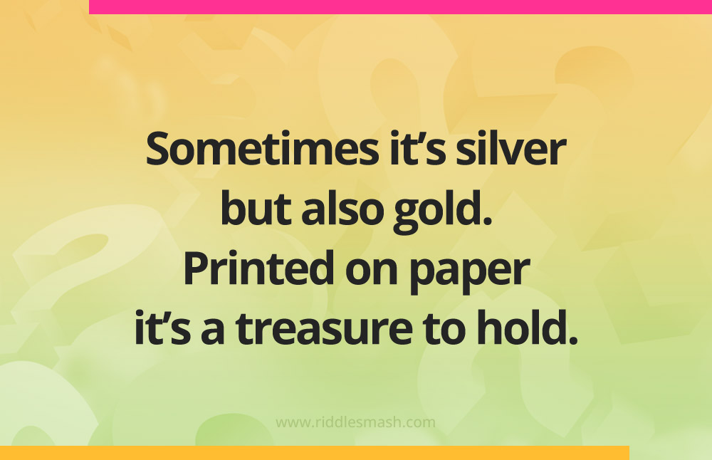 Sometimes it's silver but also gold. Printed on paper it's a treasure to hold.