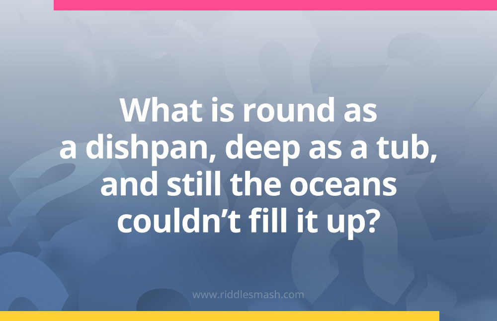 What is round as a dishpan, deep as a tub, and still the oceans couldn't fill it up?
