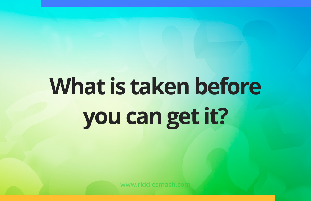 What is taken before you can get it?