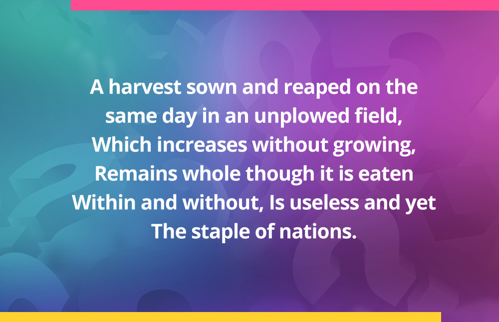 A harvest sown and reaped on the same day In an unplowed field, Which increases without growing, Remains whole though it is eaten Within and without, Is useless and yet The staple of nations.