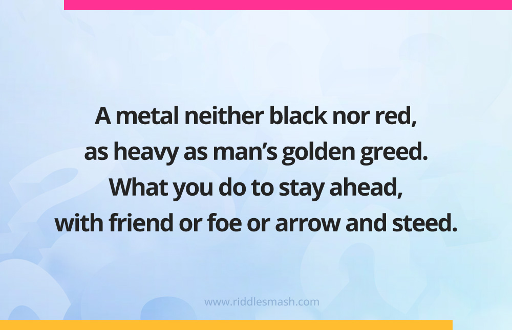 A metal neither black nor red,
as heavy as man's golden greed. What you do to stay ahead, with friend or foe or arrow and steed.