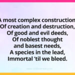 A most complex construction, Of creation and destruction, Of good and evil deeds, Of noblest thought and basest needs, A species in the lead, Immortal 'til we bleed.