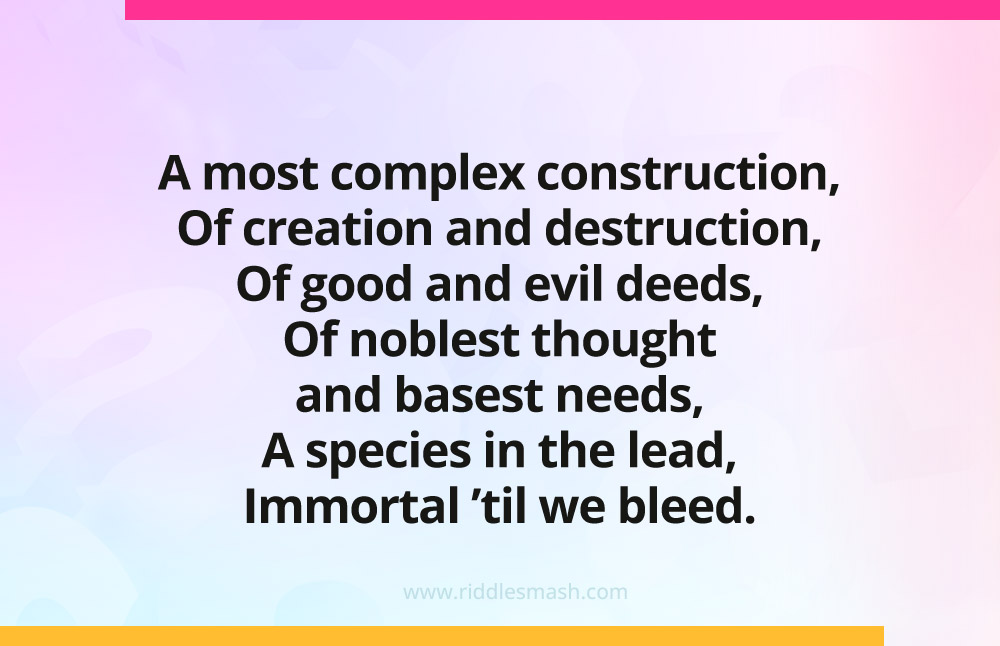 A most complex construction, Of creation and destruction, Of good and evil deeds, Of noblest thought and basest needs, A species in the lead, Immortal 'til we bleed.
