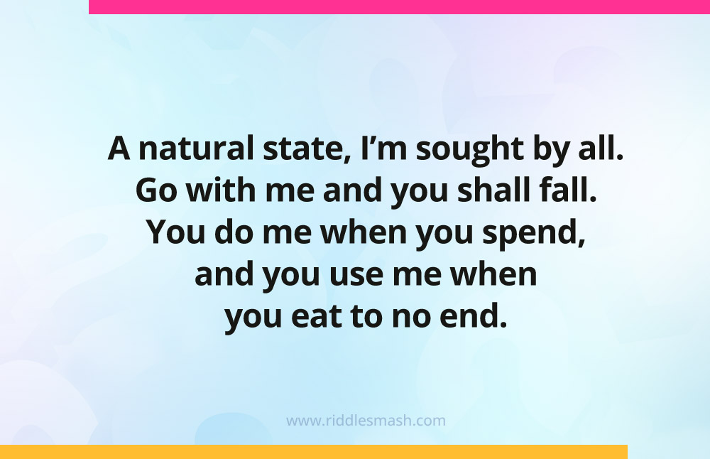 A natural state, I'm sought by all. Go with me and you shall fall. You do me when you spend, and you use me when you eat to no end. 