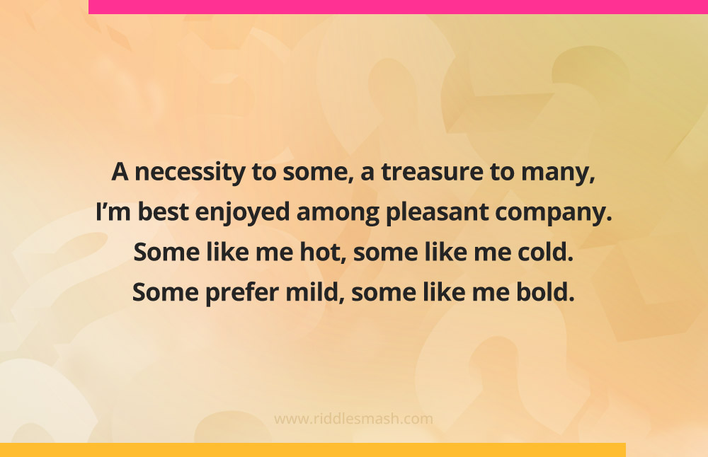A necessity to some, a treasure to many, I'm best enjoyed among pleasant company. Some like me hot, some like me cold. Some prefer mild, some like me bold. What am I?