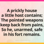A prickly house a little host contains; The pointed weapons keep back from pains, So he, unarmed, safe in his fort remains.