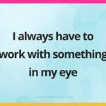I always have to work with something in my eye.