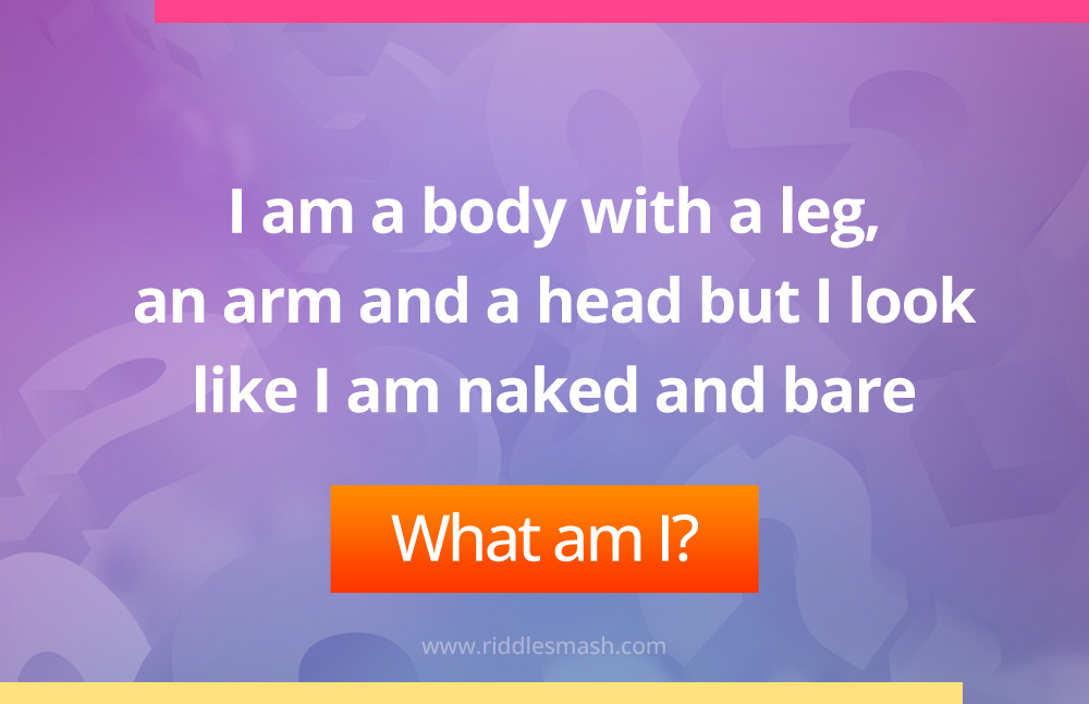 I am a body with a leg, an arm and a head but I look like I am naked and bare. What am I?