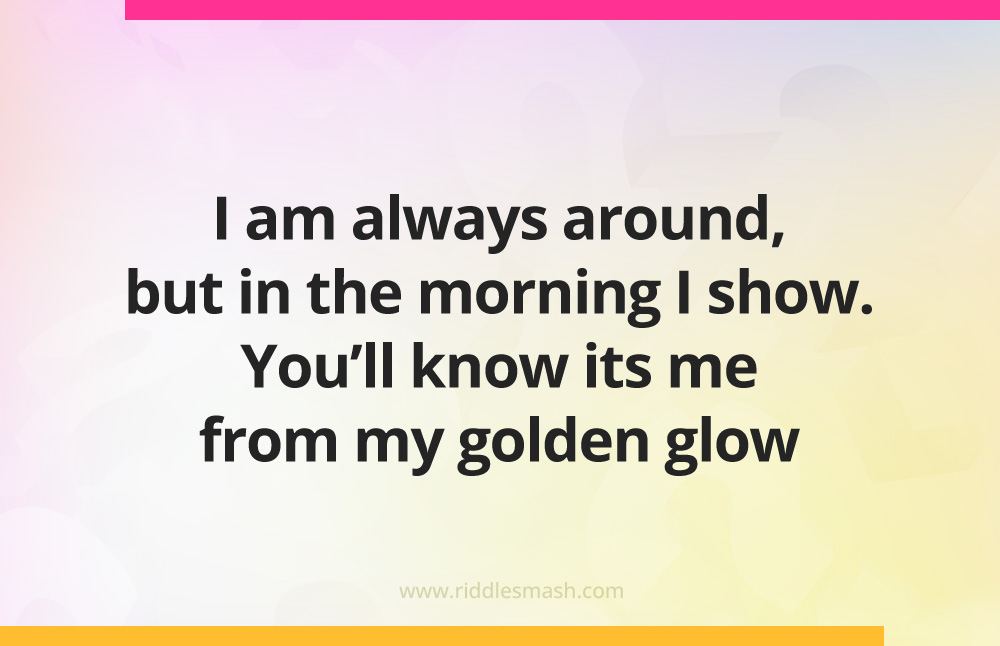 I am always around, but in the morning I show. You'll know its me from my golden glow. What am I?