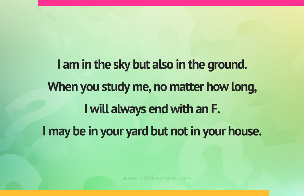 I am in the sky but also in the ground. When you study me, no matter how long, I will always end with an F. I may be in your yard but not in your house.