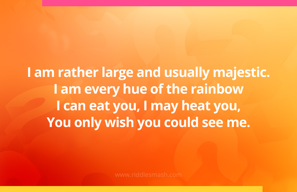 I am rather large and usually majestic. I am every hue of the rainbow I can eat you, I may heat you, You only wish you could see me. What am I?