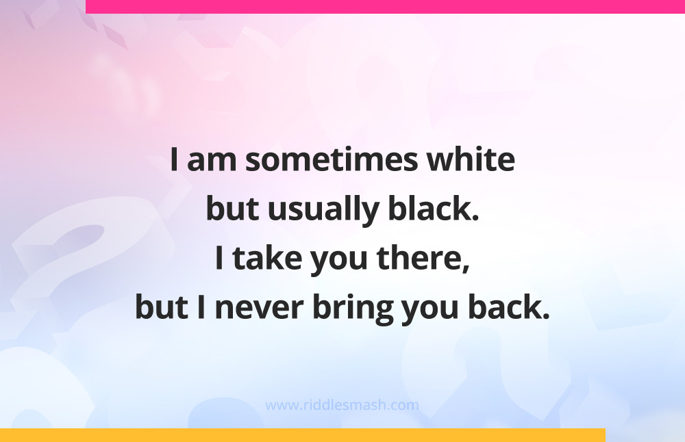 I am sometimes white but usually black. I take you there, but I never bring you back. What am I?