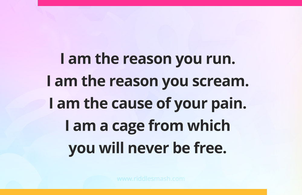 I am the reason you run. I am the reason you scream. I am the cause of your pain. I am a cage from which you will never be free.