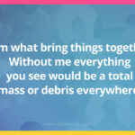 I am what bring things together. Without me everything you see would be a total mass or debris everywhere.