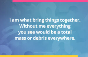 I am what bring things together. Without me everything you see would be a total mass or debris everywhere.