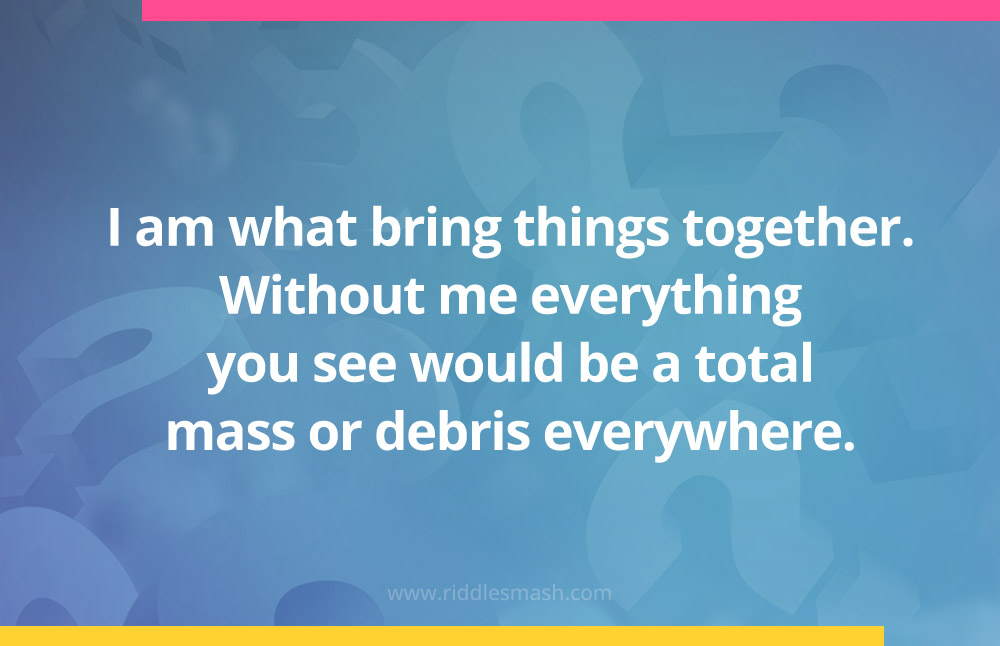 I am what bring things together. Without me everything you see would be a total mass or debris everywhere.