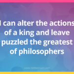 I can alter the actions of a king and leave puzzled the greatest of philosophers.