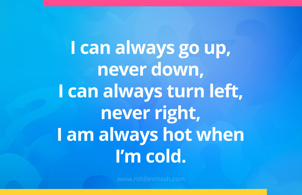  I can always go up, never down, I can always turn left, never right, I am always hot when I'm cold. 