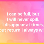 I can be full, but I will never spill. I disappear at times, but return I always will.