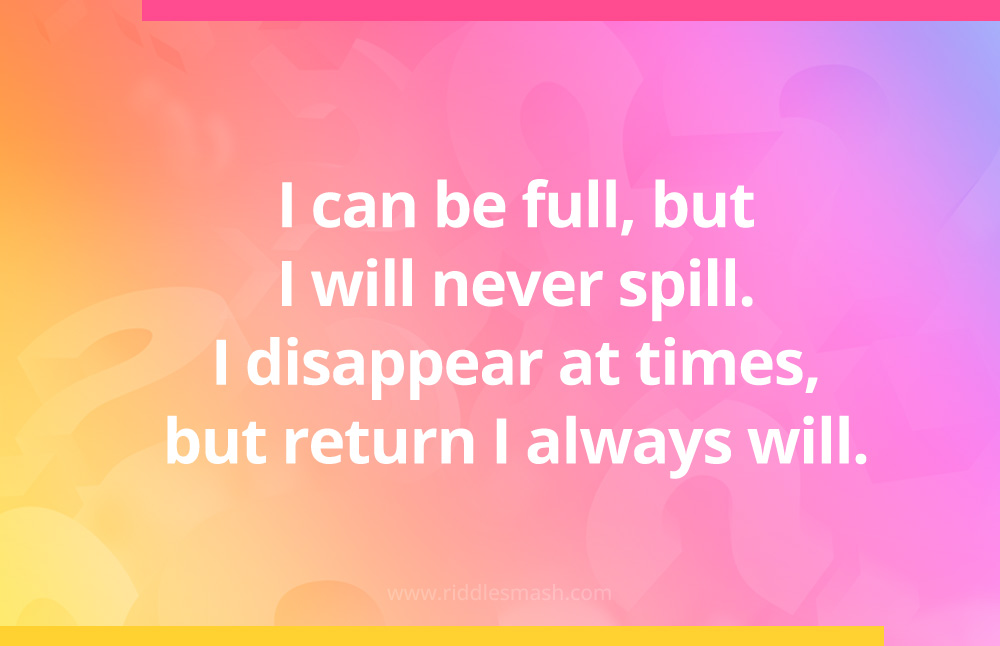 I can be full, but I will never spill. I disappear at times, but return I always will.