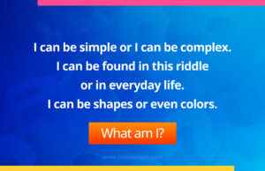 I can be simple or I can be complex. I can be found in this riddle or in everyday life. I can be shapes or even colors.