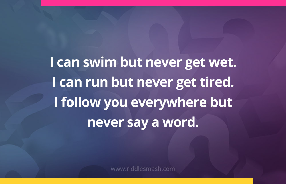 I can swim but never get wet. I can run but never get tired. I follow you everywhere but never say a word. What am I?