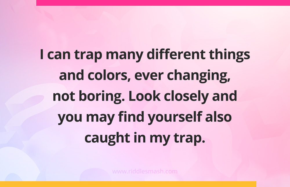 I can trap many different things and colors, ever changing, not boring.
Look closely and you may find yourself also caught in my trap.
